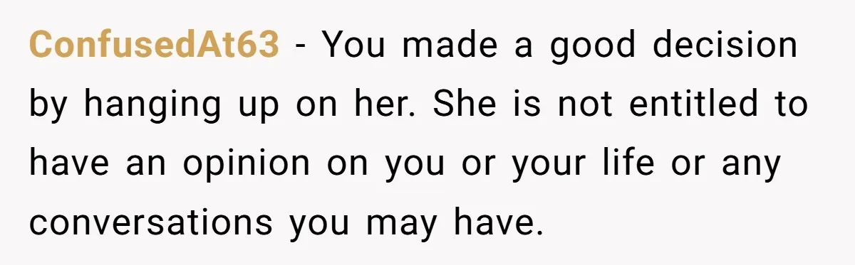 ConfusedAt63 − You made a good decision by hanging up on her. She is not entitled to have an opinion on you or your life or any conversations you may...
