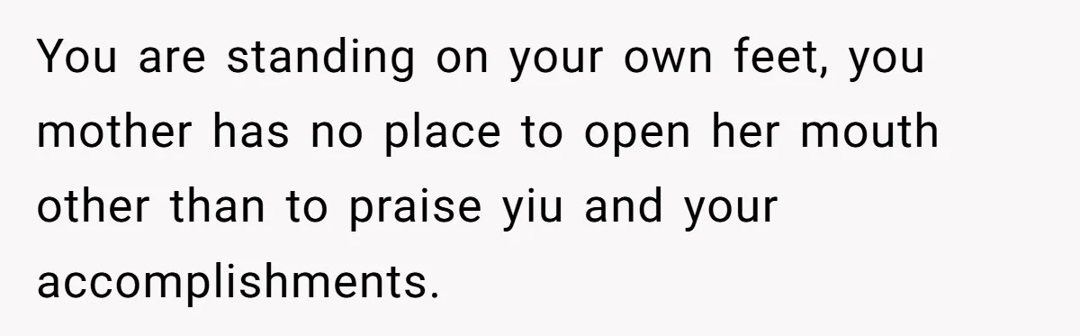 You are standing on your own feet, you mother has no place to open her mouth other than to praise yiu and your accomplishments.