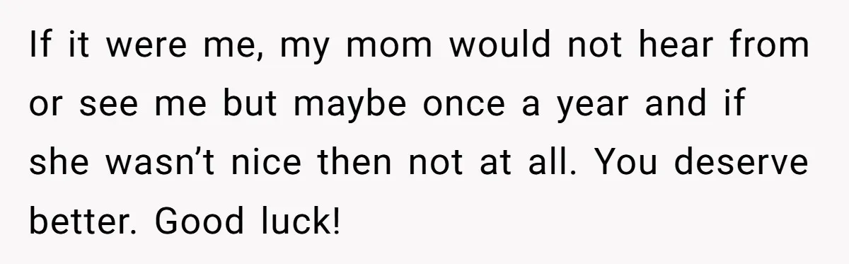 If it were me, my mom would not hear from or see me but maybe once a year and if she wasn’t nice then not at all. You deserve better....