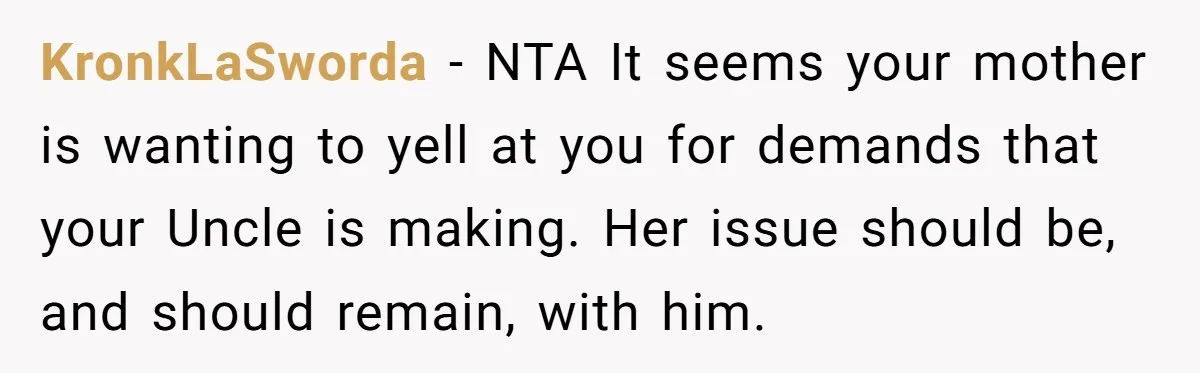 KronkLaSworda − NTA It seems your mother is wanting to yell at you for demands that your Uncle is making. Her issue should be, and should remain, with him.