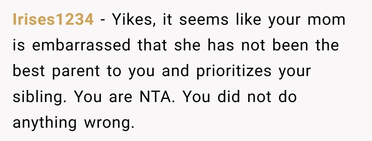 Irises1234 − Yikes, it seems like your mom is embarrassed that she has not been the best parent to you and prioritizes your sibling. You are NTA. You did not...