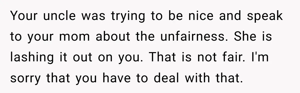 Your uncle was trying to be nice and speak to your mom about the unfairness. She is lashing it out on you. That is not fair. I'm sorry that you...