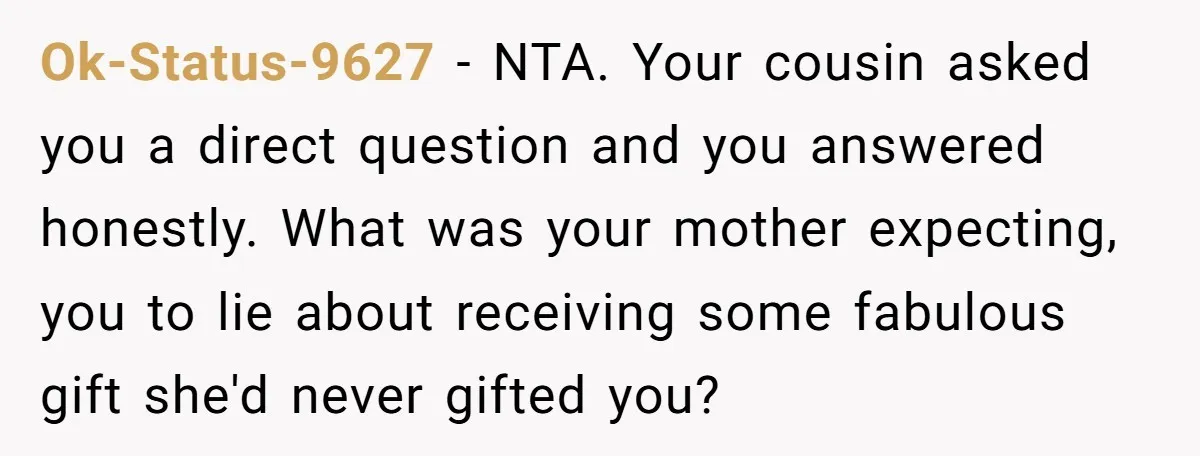 Ok-Status-9627 − NTA. Your cousin asked you a direct question and you answered honestly. What was your mother expecting, you to lie about receiving some fabulous gift she'd never gifted...