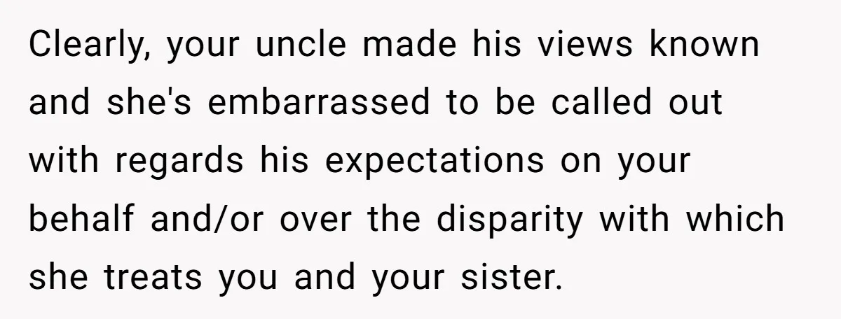 Clearly, your uncle made his views known and she's embarrassed to be called out with regards his expectations on your behalf and/or over the disparity with which she treats you...