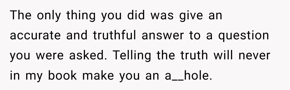 The only thing you did was give an accurate and truthful answer to a question you were asked. Telling the truth will never in my book make you an a__hole.