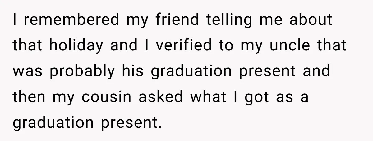 I remembered my friend telling me about that holiday and I verified to my uncle that was probably his graduation present and then my cousin asked what I got as...