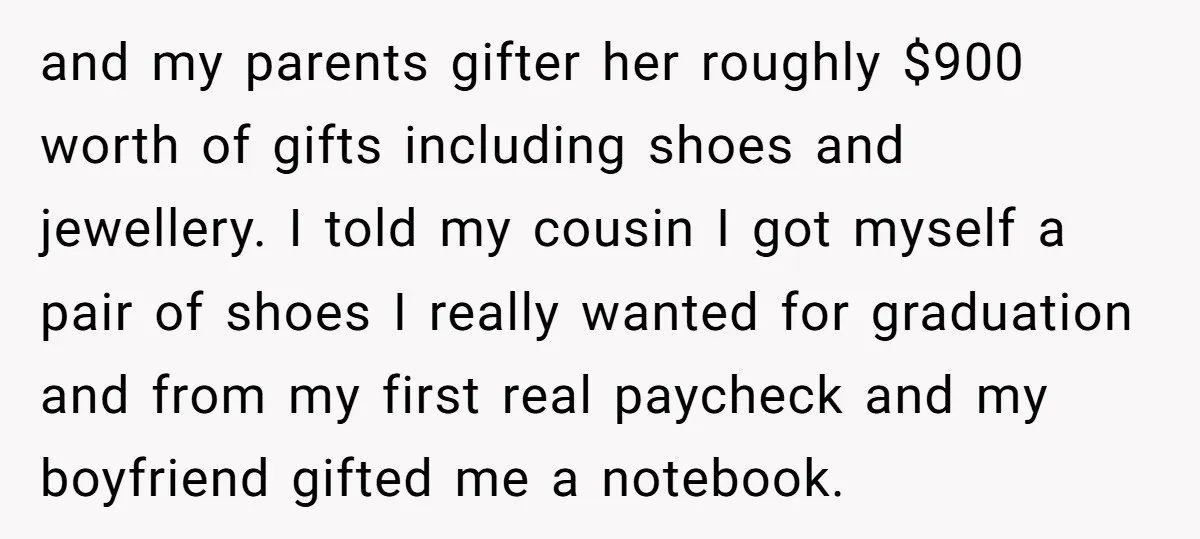 and my parents gifter her roughly $900 worth of gifts including shoes and jewellery. I told my cousin I got myself a pair of shoes I really wanted for graduation...