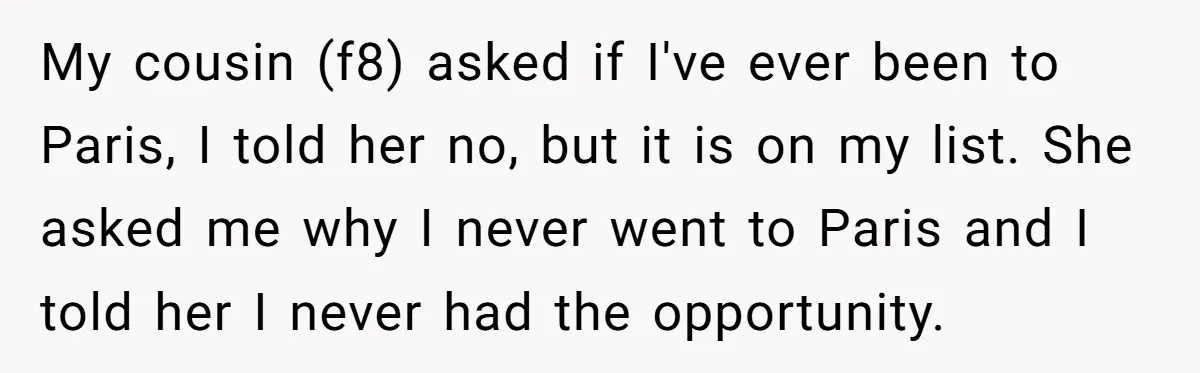 My cousin (f8) asked if I've ever been to Paris, I told her no, but it is on my list. She asked me why I never went to Paris and...