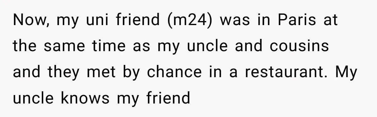 Now, my uni friend (m24) was in Paris at the same time as my uncle and cousins and they met by chance in a restaurant. My uncle knows my friend