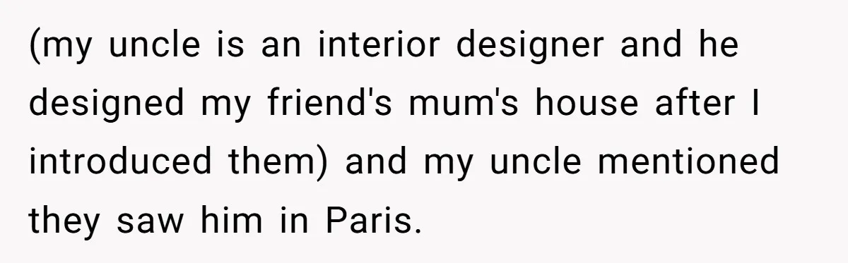 (my uncle is an interior designer and he designed my friend's mum's house after I introduced them) and my uncle mentioned they saw him in Paris.