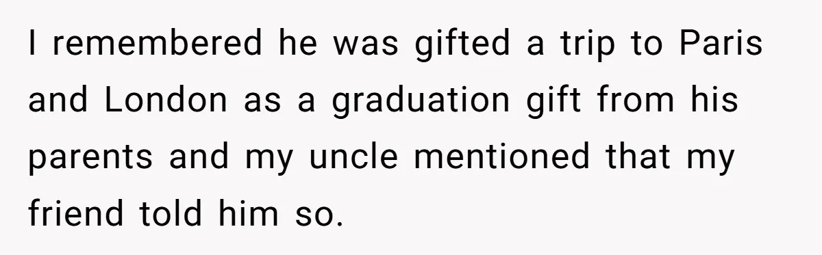 I remembered he was gifted a trip to Paris and London as a graduation gift from his parents and my uncle mentioned that my friend told him so.