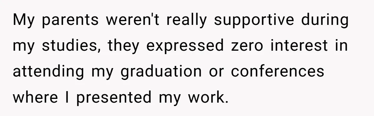 My parents weren't really supportive during my studies, they expressed zero interest in attending my graduation or conferences where I presented my work.