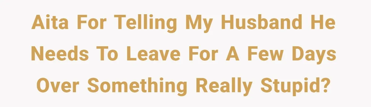 AITA for telling my husband he needs to leave for a few days over something really stupid?