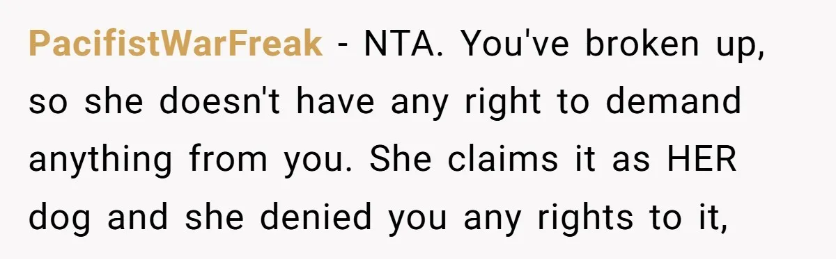 PacifistWarFreak − NTA. You've broken up, so she doesn't have any right to demand anything from you. She claims it as HER dog and she denied you any rights to...