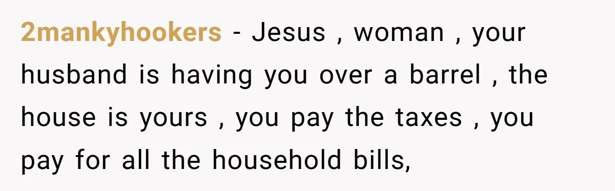 2mankyhookers − Jesus , woman , your husband is having you over a barrel , the house is yours , you pay the taxes , you pay for all the...