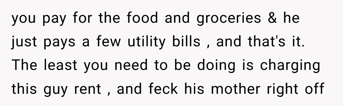 you pay for the food and groceries & he just pays a few utility bills , and that's it. The least you need to be doing is charging this guy...