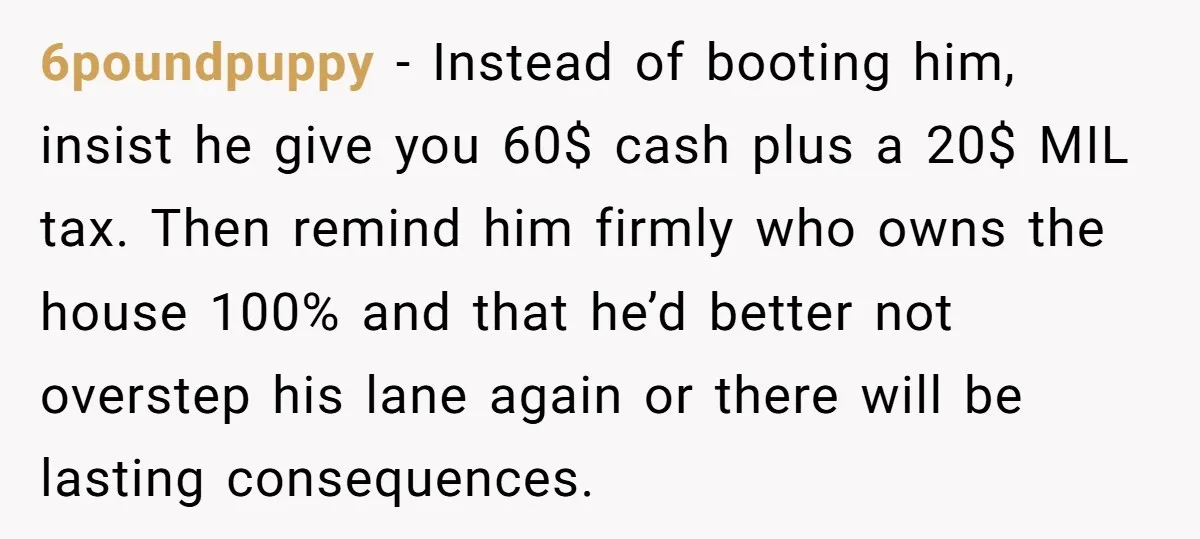 6poundpuppy − Instead of booting him, insist he give you 60$ cash plus a 20$ MIL tax. Then remind him firmly who owns the house 100% and that he’d better...