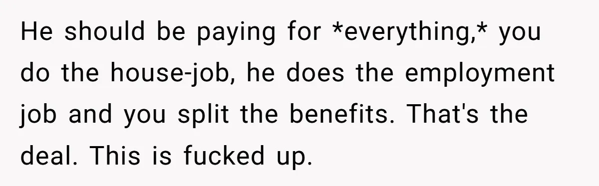 He should be paying for *everything,* you do the house-job, he does the employment job and you split the benefits. That's the deal. This is fucked up.