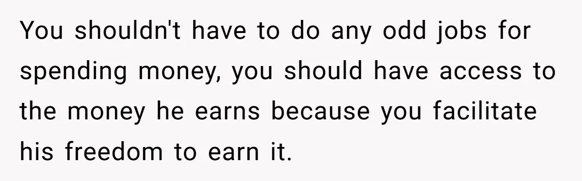 You shouldn't have to do any odd jobs for spending money, you should have access to the money he earns because you facilitate his freedom to earn it.