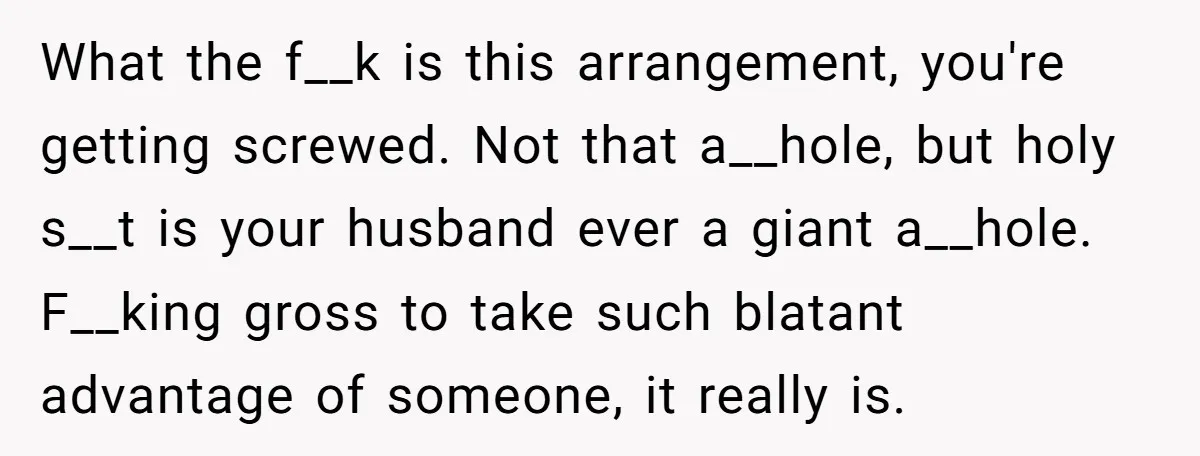 What the f__k is this arrangement, you're getting screwed. Not that a__hole, but holy s__t is your husband ever a giant a__hole. F__king gross to take such blatant advantage of...
