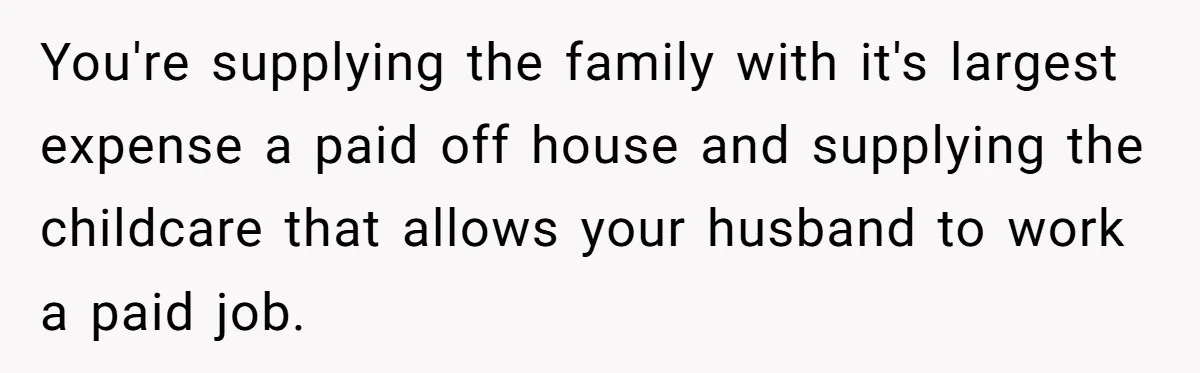 You're supplying the family with it's largest expense a paid off house and supplying the childcare that allows your husband to work a paid job.