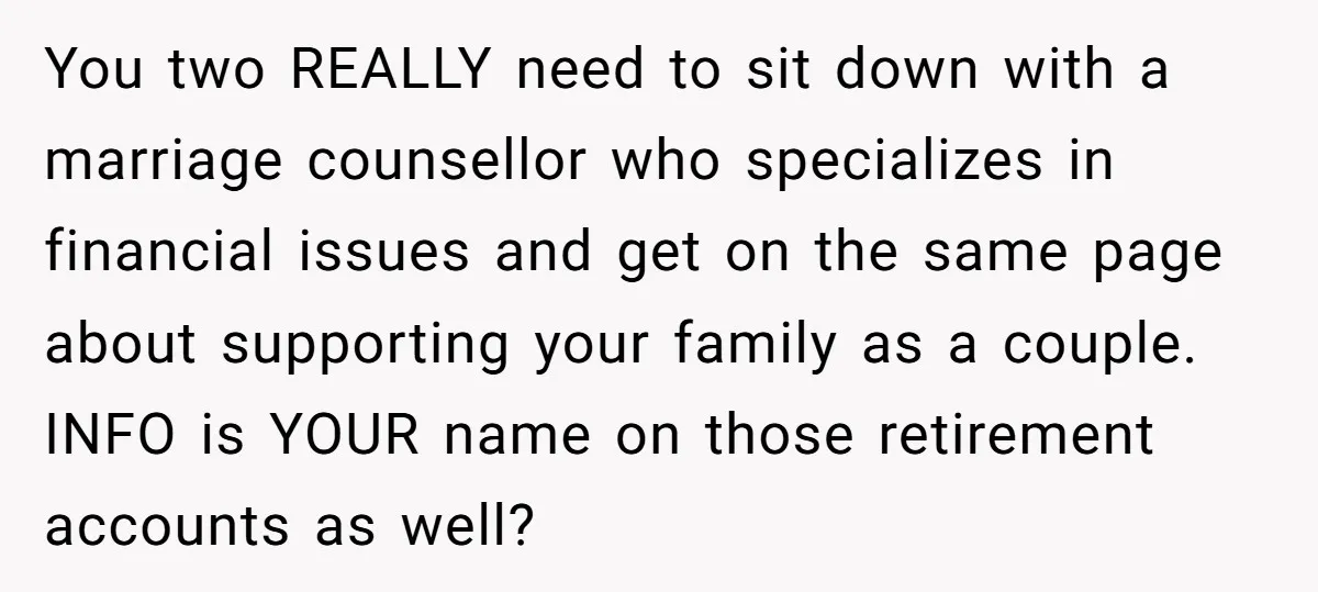 You two REALLY need to sit down with a marriage counsellor who specializes in financial issues and get on the same page about supporting your family as a couple. INFO...