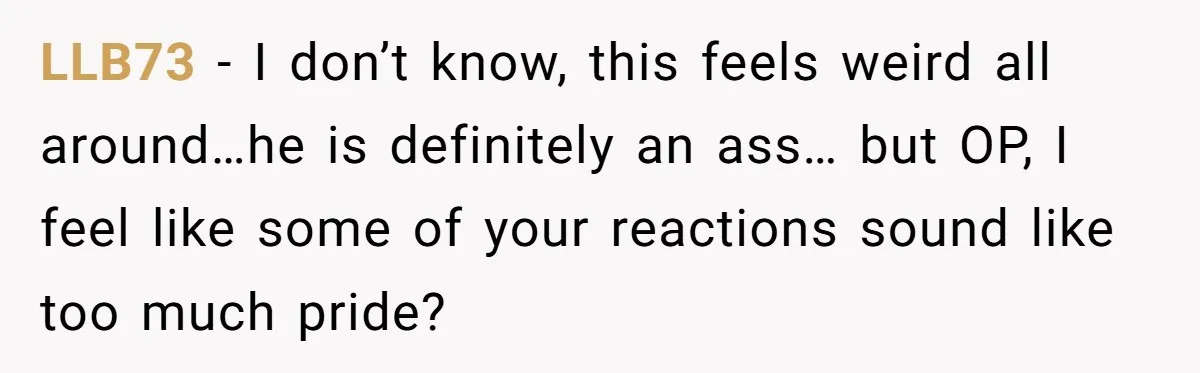 LLB73 − I don’t know, this feels weird all around…he is definitely an ass… but OP, I feel like some of your reactions sound like too much pride?