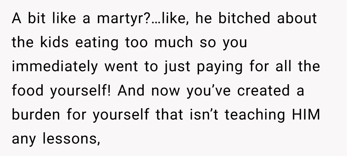 A bit like a martyr?…like, he bitched about the kids eating too much so you immediately went to just paying for all the food yourself! And now you’ve created a...