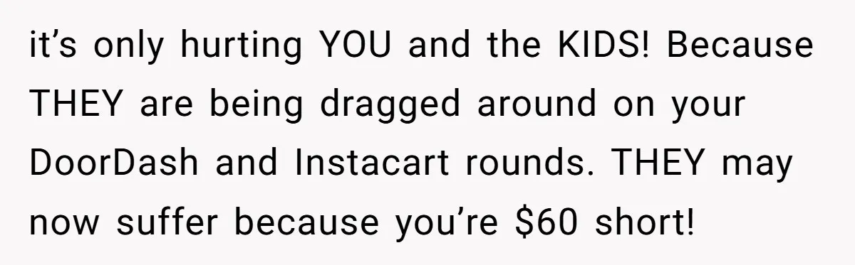 it’s only hurting YOU and the KIDS! Because THEY are being dragged around on your DoorDash and Instacart rounds. THEY may now suffer because you’re $60 short!