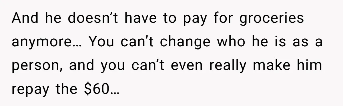And he doesn’t have to pay for groceries anymore… You can’t change who he is as a person, and you can’t even really make him repay the $60…