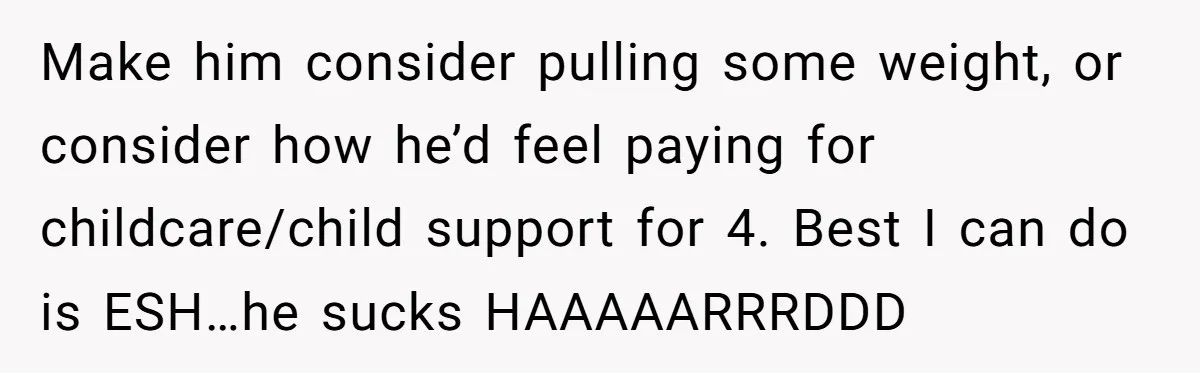 Make him consider pulling some weight, or consider how he’d feel paying for childcare/child support for 4. Best I can do is ESH…he sucks HAAAAARRRDDD