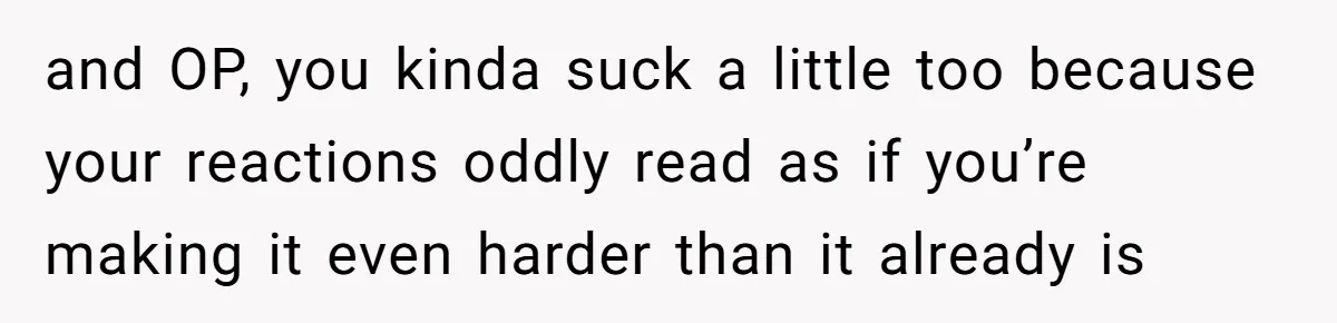 and OP, you kinda suck a little too because your reactions oddly read as if you’re making it even harder than it already is