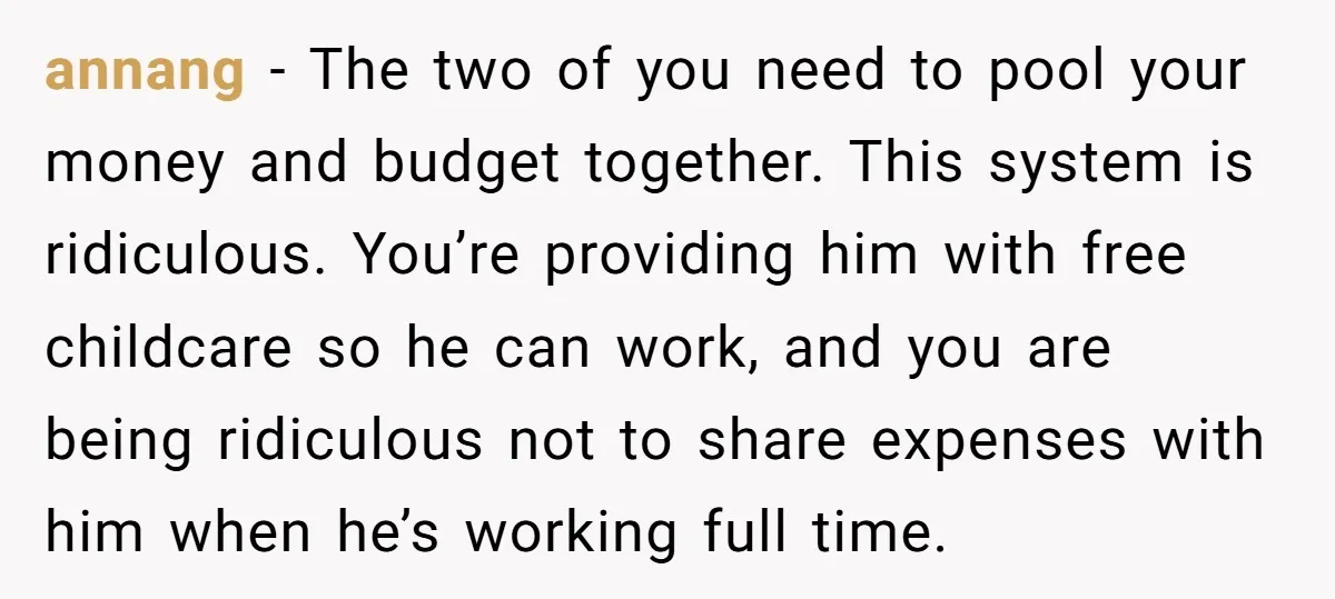 annang − The two of you need to pool your money and budget together. This system is ridiculous. You’re providing him with free childcare so he can work, and you...
