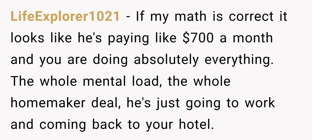 LifeExplorer1021 − If my math is correct it looks like he's paying like $700 a month and you are doing absolutely everything. The whole mental load, the whole homemaker deal,...