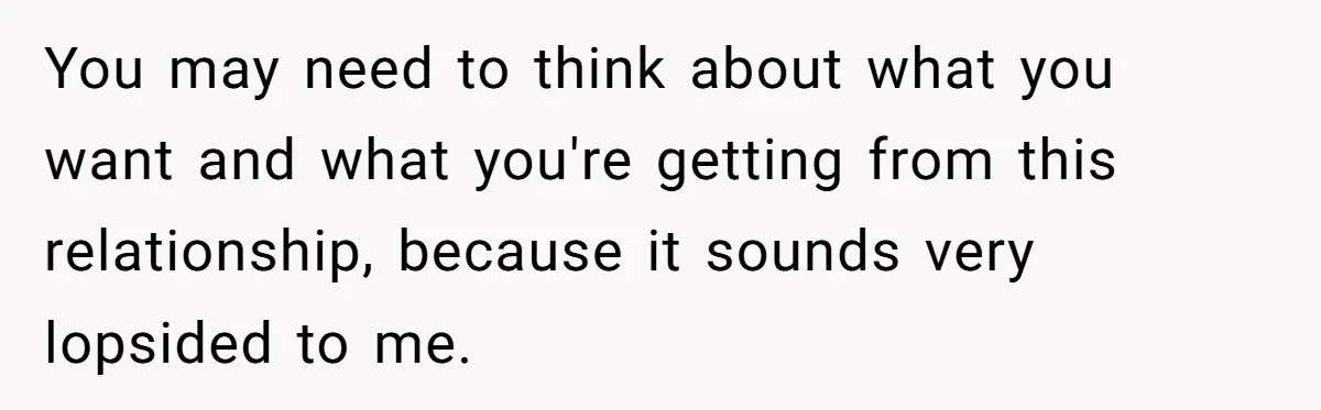You may need to think about what you want and what you're getting from this relationship, because it sounds very lopsided to me.