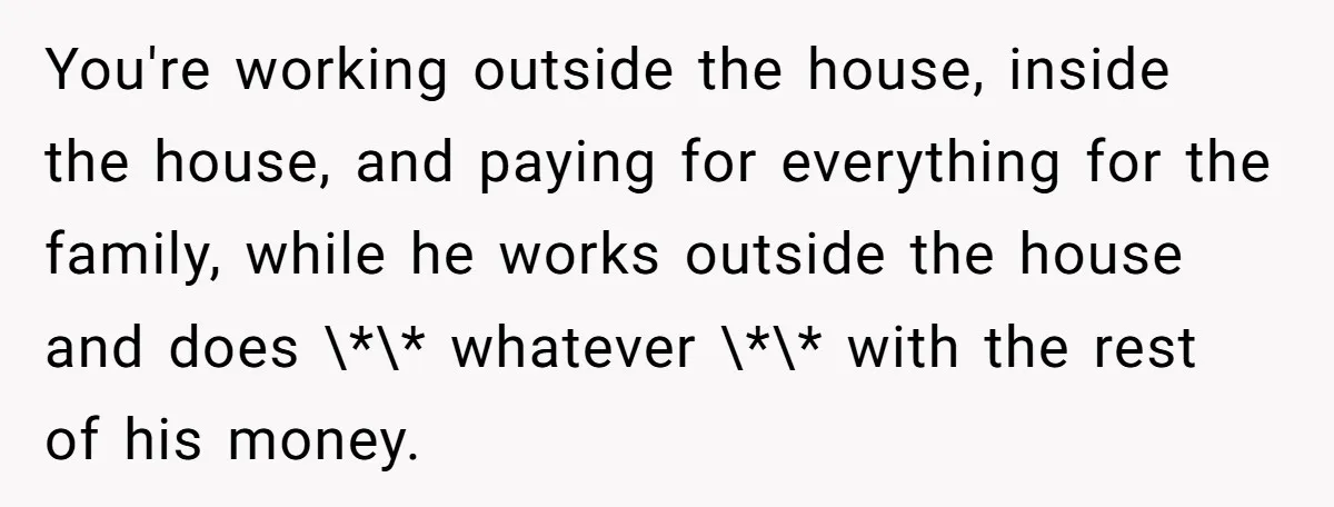 You're working outside the house, inside the house, and paying for everything for the family, while he works outside the house and does \*\* whatever \*\* with the rest of...