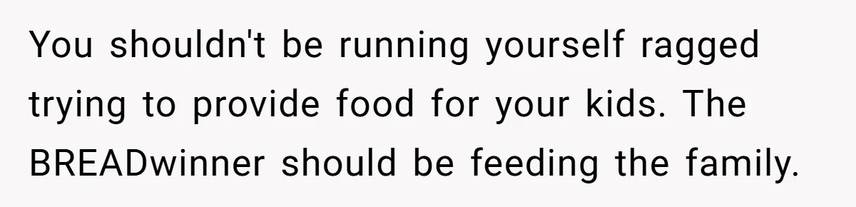 You shouldn't be running yourself ragged trying to provide food for your kids. The BREADwinner should be feeding the family.
