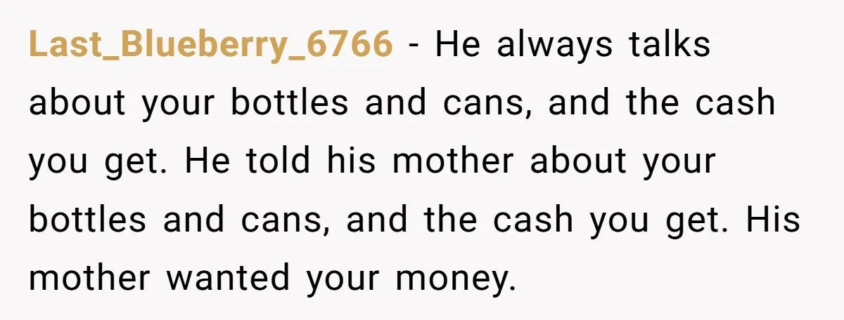 Last_Blueberry_6766 − He always talks about your bottles and cans, and the cash you get. He told his mother about your bottles and cans, and the cash you get. His...