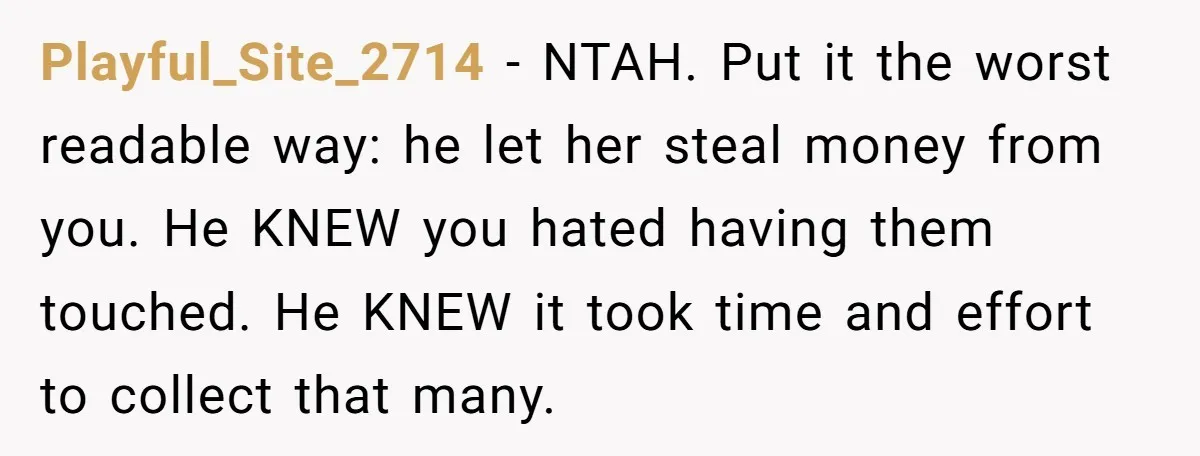 Playful_Site_2714 − NTAH. Put it the worst readable way: he let her steal money from you. He KNEW you hated having them touched. He KNEW it took time and effort...