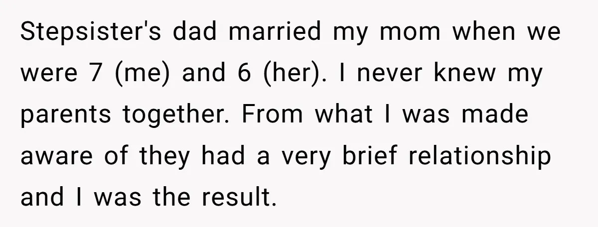 Stepsister's dad married my mom when we were 7 (me) and 6 (her). I never knew my parents together. From what I was made aware of they had a very...
