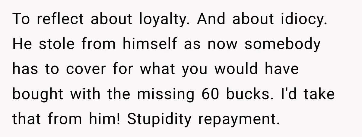 To reflect about loyalty. And about idiocy. He stole from himself as now somebody has to cover for what you would have bought with the missing 60 bucks. I'd take...