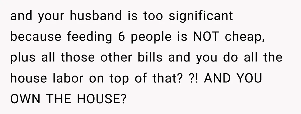and your husband is too significant because feeding 6 people is NOT cheap, plus all those other bills and you do all the house labor on top of that? ?!...