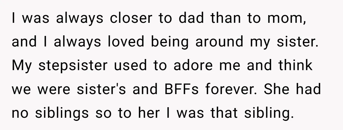 I was always closer to dad than to mom, and I always loved being around my sister. My stepsister used to adore me and think we were sister's and BFFs...