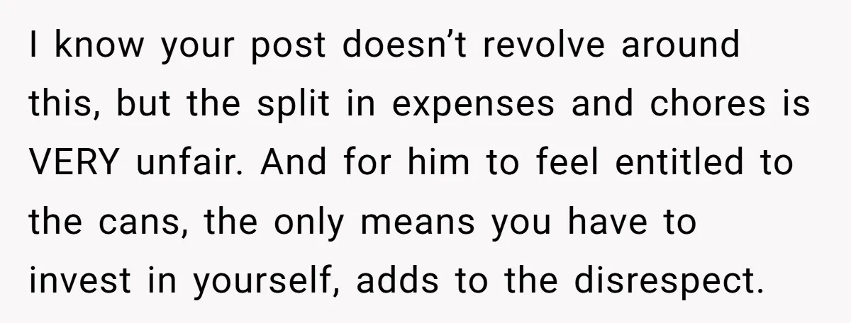 I know your post doesn’t revolve around this, but the split in expenses and chores is VERY unfair. And for him to feel entitled to the cans, the only means...