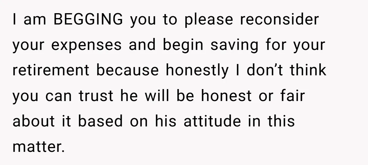 I am BEGGING you to please reconsider your expenses and begin saving for your retirement because honestly I don’t think you can trust he will be honest or fair about...