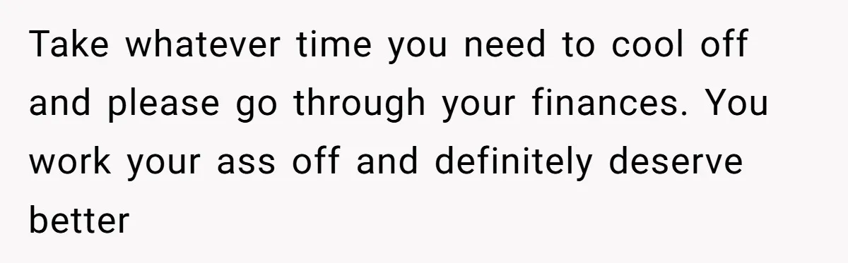 Take whatever time you need to cool off and please go through your finances. You work your ass off and definitely deserve better