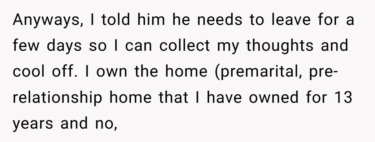 Anyways, I told him he needs to leave for a few days so I can collect my thoughts and cool off. I own the home (premarital, pre-relationship home that I...