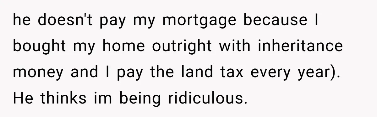 he doesn't pay my mortgage because I bought my home outright with inheritance money and I pay the land tax every year). He thinks im being ridiculous.