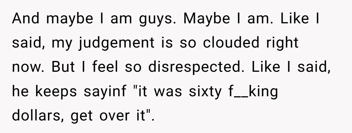 And maybe I am guys. Maybe I am. Like I said, my judgement is so clouded right now. But I feel so disrespected. Like I said, he keeps sayinf "it...