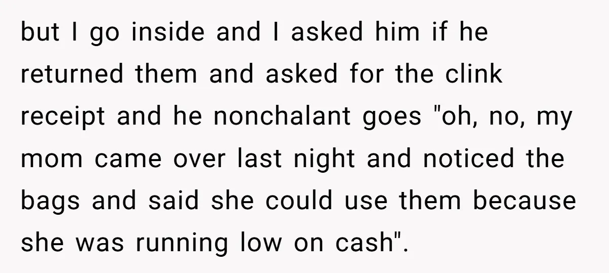 but I go inside and I asked him if he returned them and asked for the clink receipt and he nonchalant goes "oh, no, my mom came over last night...